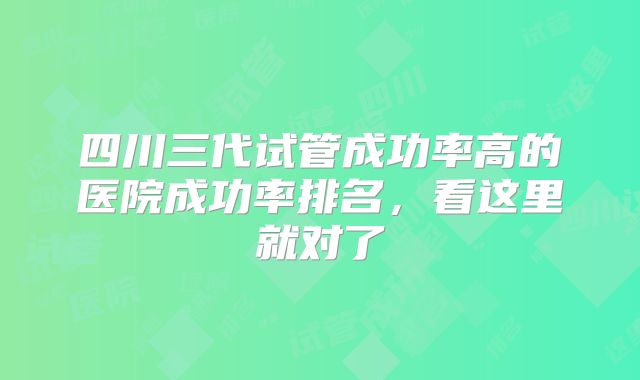 四川三代试管成功率高的医院成功率排名，看这里就对了