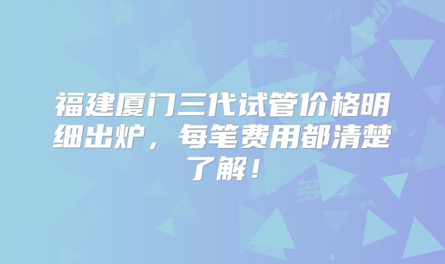 福建厦门三代试管价格明细出炉,每笔费用都清楚了解!