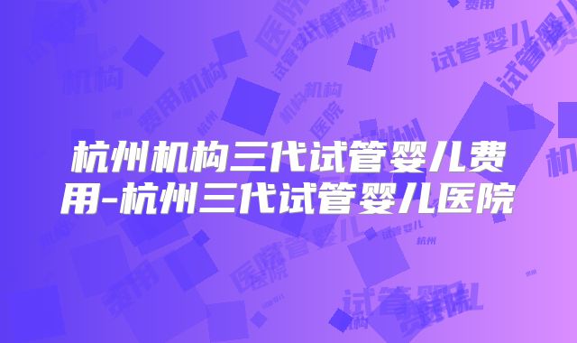 杭州机构三代试管婴儿费用-杭州三代试管婴儿医院