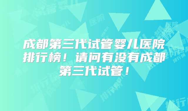 成都第三代试管婴儿医院排行榜！请问有没有成都第三代试管！