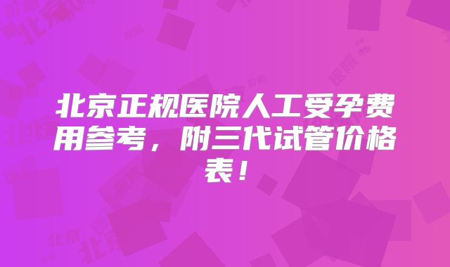 北京正规医院人工受孕费用参考，附三代试管价格表！