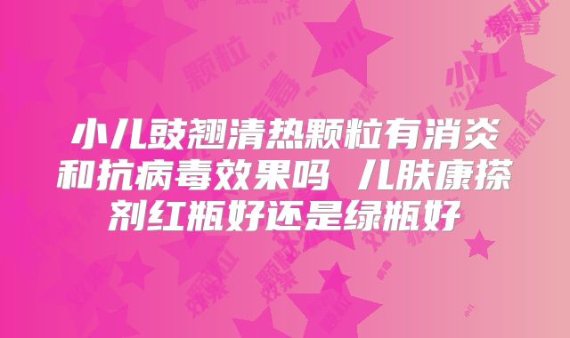 小儿豉翘清热颗粒有消炎和抗病毒效果吗 儿肤康搽剂红瓶好还是绿瓶好