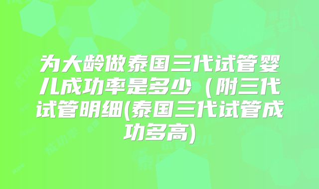 为大龄做泰国三代试管婴儿成功率是多少（附三代试管明细(泰国三代试管成功多高)
