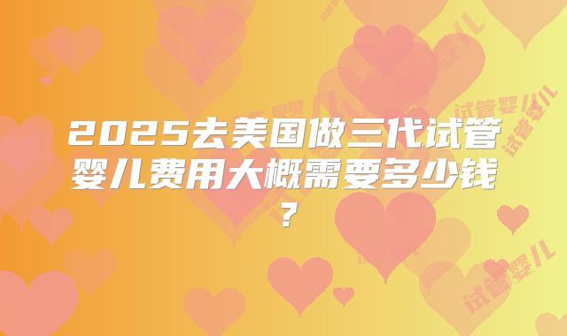 2025去美国做三代试管婴儿费用大概需要多少钱?
