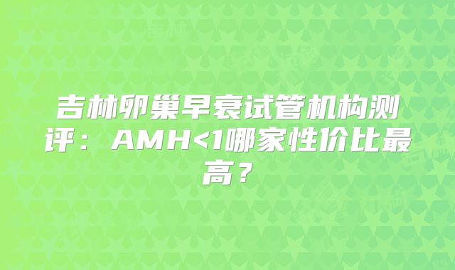 吉林卵巢早衰试管机构测评:AMH<1哪家性价比最高?
