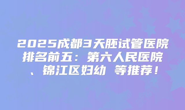 2025成都3天胚试管医院排名前五：第六人民医院、锦江区妇幼 等推荐！