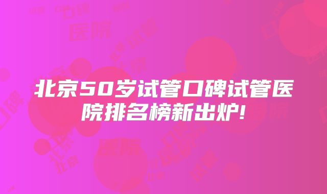 北京50岁试管口碑试管医院排名榜新出炉!