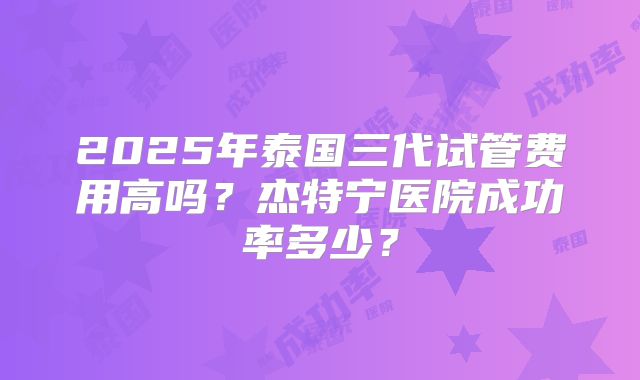 2025年泰国三代试管费用高吗？杰特宁医院成功率多少？