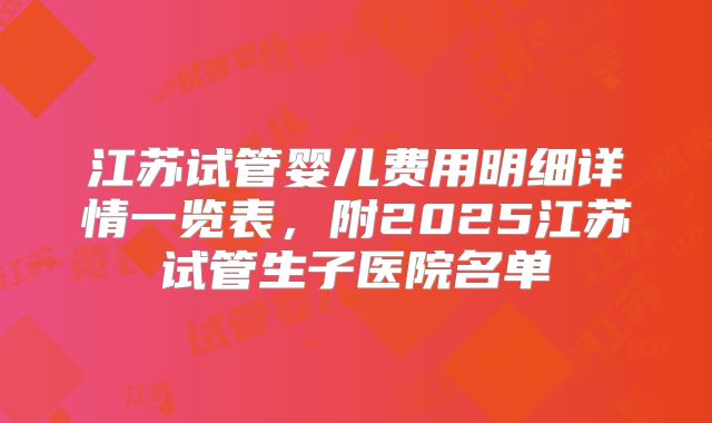 江苏试管婴儿费用明细详情一览表,附2025江苏试管生子医院名单