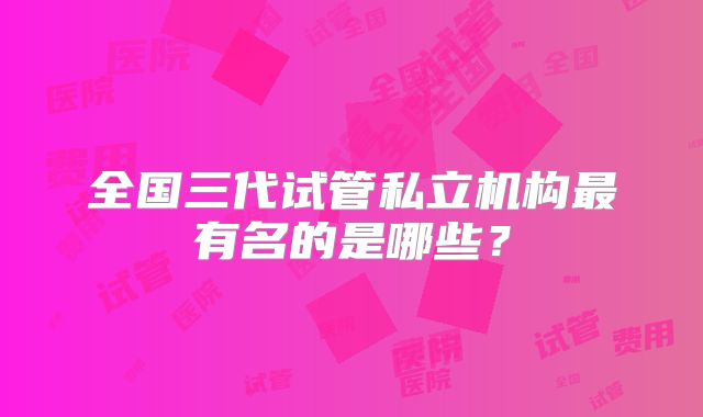 全国三代试管私立机构最有名的是哪些?