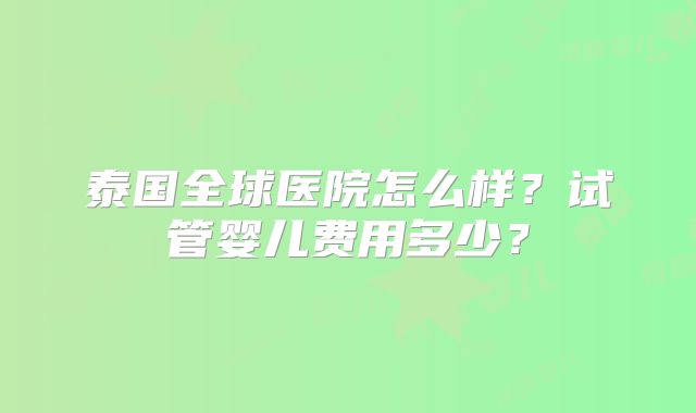 泰国全球医院怎么样？试管婴儿费用多少？