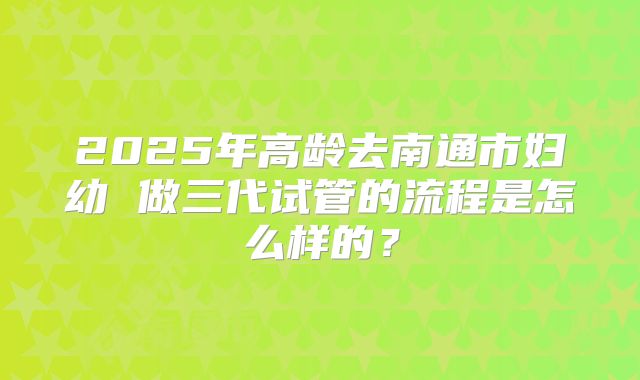 2025年高龄去南通市妇幼 做三代试管的流程是怎么样的?
