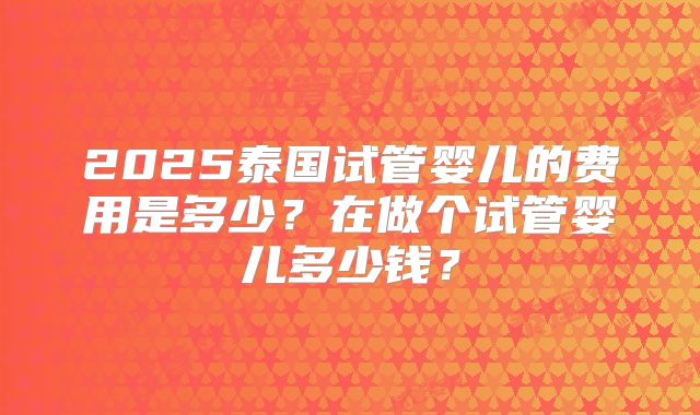 2025泰国试管婴儿的费用是多少？在做个试管婴儿多少钱？