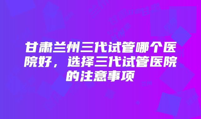 甘肃兰州三代试管哪个医院好,选择三代试管医院的注意事项