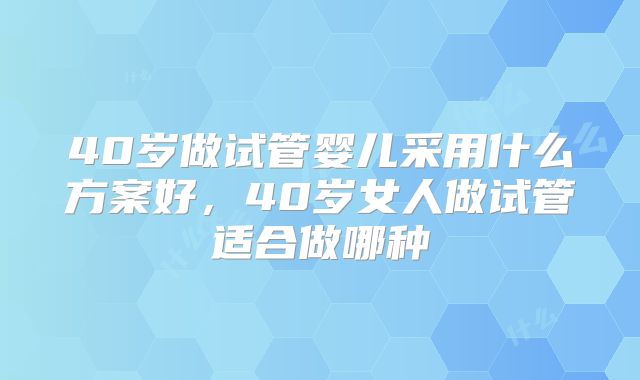 40岁做试管婴儿采用什么方案好，40岁女人做试管适合做哪种