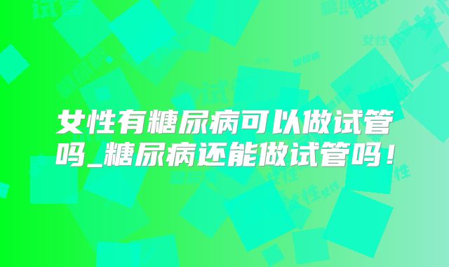女性有糖尿病可以做试管吗_糖尿病还能做试管吗！