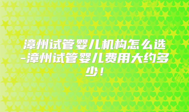 漳州试管婴儿机构怎么选-漳州试管婴儿费用大约多少！