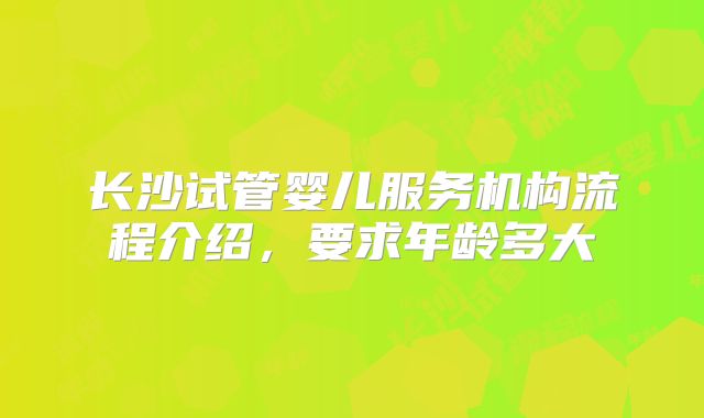 长沙试管婴儿服务机构流程介绍，要求年龄多大