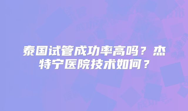 泰国试管成功率高吗？杰特宁医院技术如何？