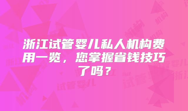 浙江试管婴儿私人机构费用一览，您掌握省钱技巧了吗？