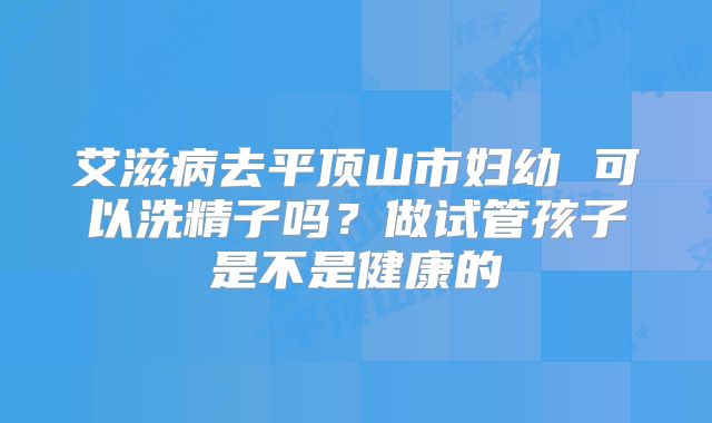 艾滋病去平顶山市妇幼 可以洗精子吗？做试管孩子是不是健康的