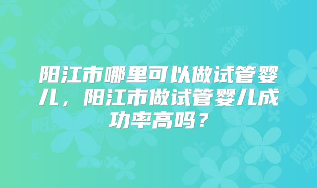 阳江市哪里可以做试管婴儿,阳江市做试管婴儿成功率高吗?