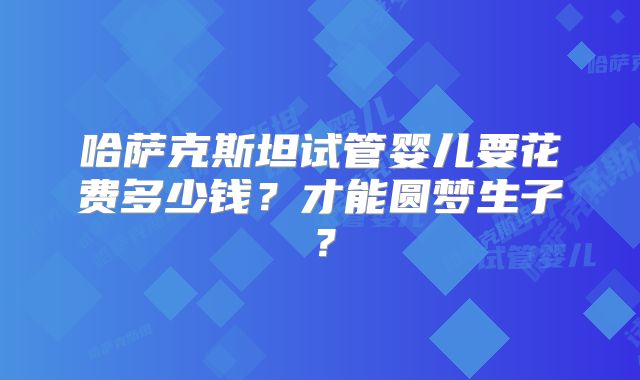 哈萨克斯坦试管婴儿要花费多少钱?才能圆梦生子?