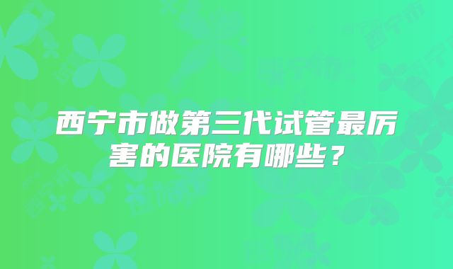 西宁市做第三代试管最厉害的医院有哪些？