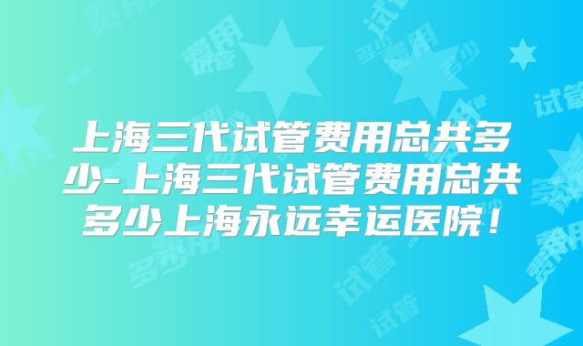 上海三代试管费用总共多少-上海三代试管费用总共多少上海永远幸运医院!