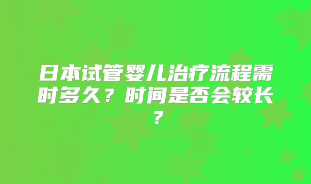 日本试管婴儿治疗流程需时多久?时间是否会较长?