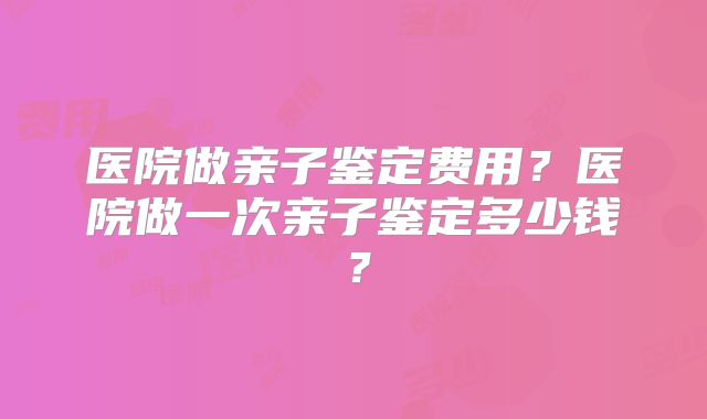 医院做亲子鉴定费用？医院做一次亲子鉴定多少钱？