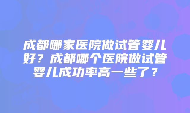 成都哪家医院做试管婴儿好?成都哪个医院做试管婴儿成功率高一些了?