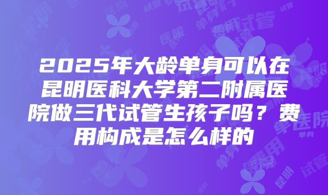 2025年大龄单身可以在昆明医科大学第二附属医院做三代试管生孩子吗？费用构成是怎么样的