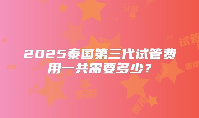 2025泰国第三代试管费用一共需要多少？