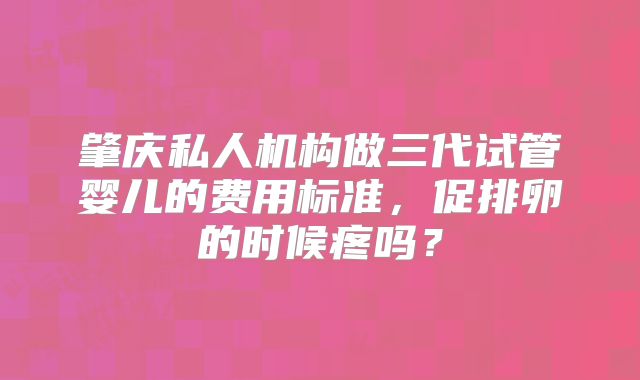 肇庆私人机构做三代试管婴儿的费用标准，促排卵的时候疼吗？