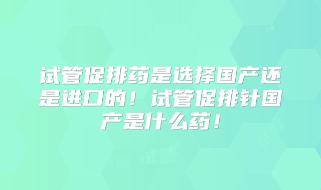 试管促排药是选择国产还是进口的!试管促排针国产是什么药!