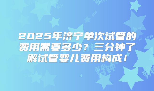 2025年济宁单次试管的费用需要多少?三分钟了解试管婴儿费用构成!