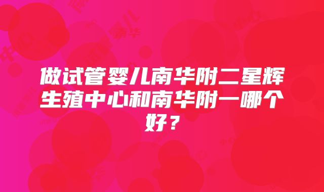 做试管婴儿南华附二星辉生殖中心和南华附一哪个好?