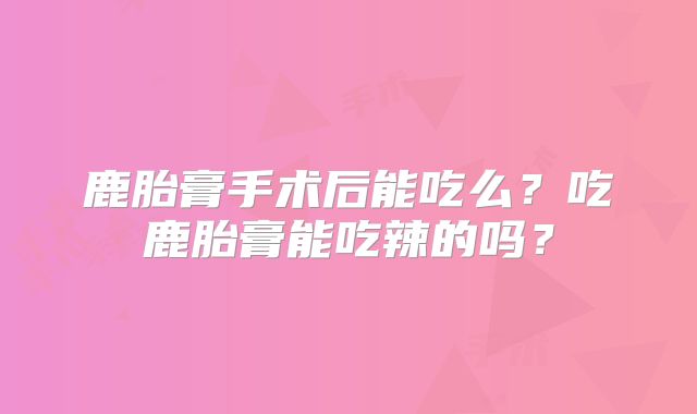 鹿胎膏手术后能吃么?吃鹿胎膏能吃辣的吗?