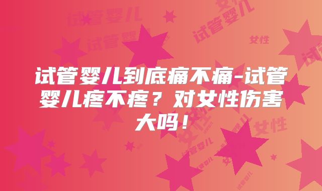 试管婴儿到底痛不痛-试管婴儿疼不疼？对女性伤害大吗！