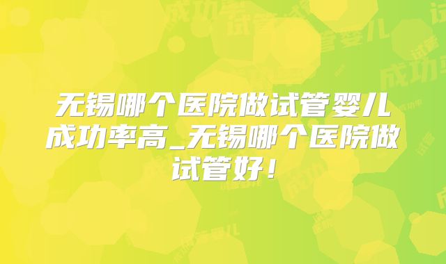 无锡哪个医院做试管婴儿成功率高_无锡哪个医院做试管好!