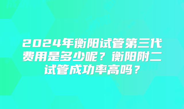 2024年衡阳试管第三代费用是多少呢?衡阳附二试管成功率高吗?