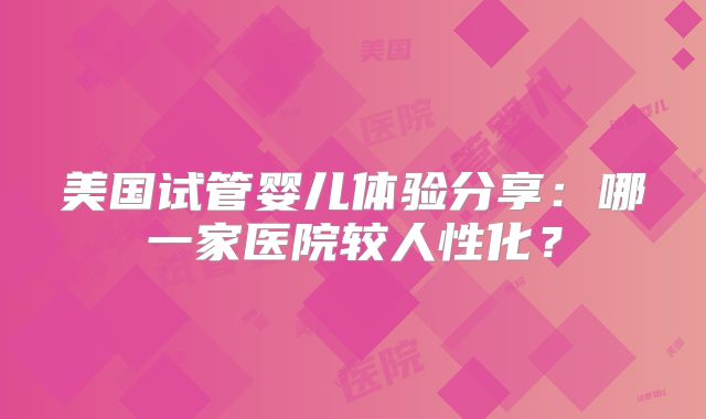 美国试管婴儿体验分享：哪一家医院较人性化？