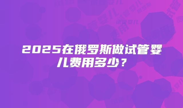 2025在俄罗斯做试管婴儿费用多少?