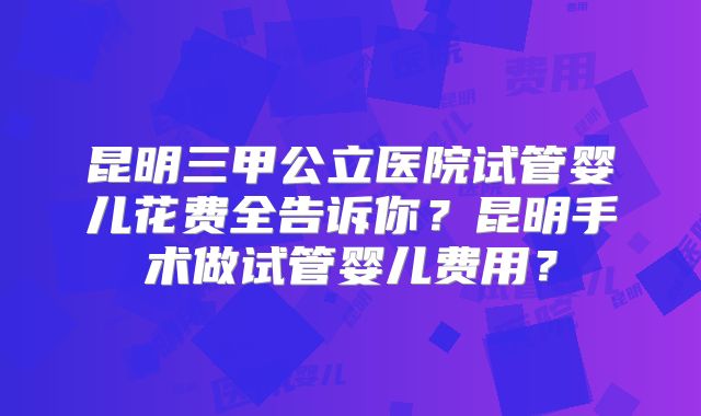 昆明三甲公立医院试管婴儿花费全告诉你？昆明手术做试管婴儿费用？
