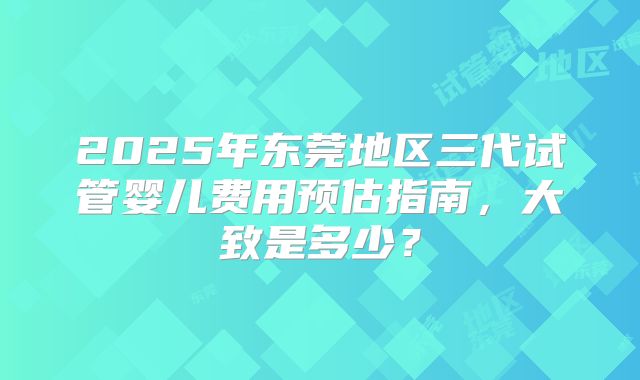 2025年东莞地区三代试管婴儿费用预估指南,大致是多少?