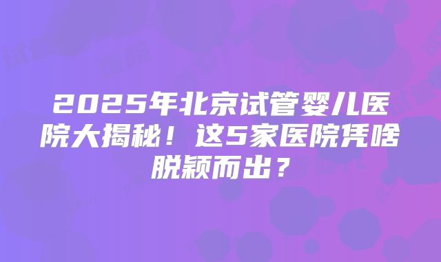 2025年北京试管婴儿医院大揭秘！这5家医院凭啥脱颖而出？