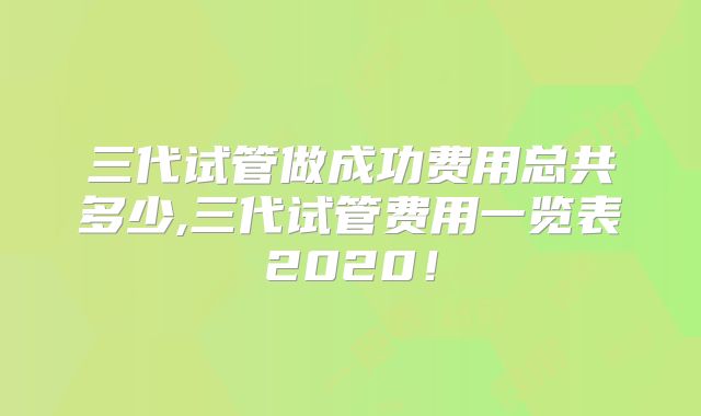 三代试管做成功费用总共多少,三代试管费用一览表2020！