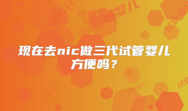 现在去nic做三代试管婴儿方便吗？
