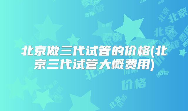 北京做三代试管的价格(北京三代试管大概费用)
